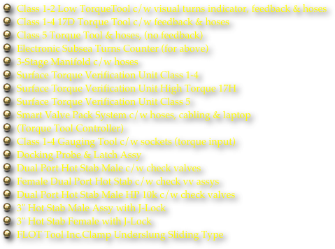 Class 1-2 Low TorqueTool c/w visual turns indicator, feedback & hoses
Class 1-4 17D Torque Tool c/w feedback & hoses
Class 5 Torque Tool & hoses, (no feedback)
Electronic Subsea Turns Counter (for above)
3-Stage Manifold c/w hoses
Surface Torque Verification Unit Class 1-4
Surface Torque Verification Unit High Torque 17H
Surface Torque Verification Unit Class 5
Smart Valve Pack System c/w hoses, cabling & laptop
(Torque Tool Controller)
Class 1-4 Gauging Tool c/w sockets (torque input)
Docking Probe & Latch Assy
Dual Port Hot Stab Male c/w check valves
Female Dual Port Hot Stab c/w check vv assys
Dual Port Hot Stab Male HP 10k c/w check valves
3" Hot Stab Male Assy with J-Lock
3" Hot Stab Female with J-Lock
FLOT Tool Inc.Clamp Underslung Sliding Type