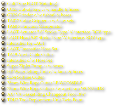 Gulf Type FLOT (Rotating)
CO23 Cut-off Saw c/w handle & hoses
GR29 Grinder c/w fishtail & hoses
TA017 Cable Gripper c/w 6 jaw sets
TA60 5 Function Manipulator
LAOT Actuator 5.8" Stroke Type 'A' interface. ROV type.
LAOT Head 5.8" Stroke Type 'A' interface. ROV type.
Intensifier for LAOT
LAOT/Intensifier Hose Set
TA19 Anvil Cable Cutter
Intensifier c/w Hose Set
Super ZipJet Pump c/w hoses
HP Water Jetting Unit c/w lance & hoses
SL54 Softline Cutter
38mm Wire Rope Cutter LP WCO38DLP
75mm Wire Rope Cutter c/w anvil ram WCS75HDZ
AX/VX Gasket Ring Changeout Tool 18¾”
TDU2 Tool Deployment Unit Twin Point