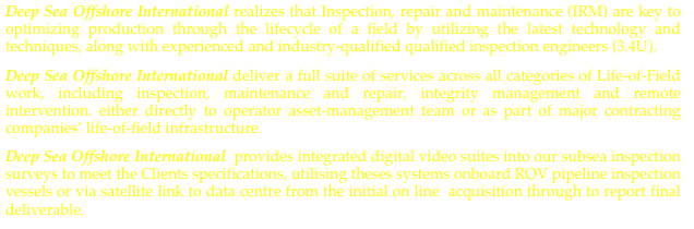 Deep Sea Offshore International realizes that Inspection, repair and maintenance (IRM) are key to optimizing production through the lifecycle of a field by utilizing the latest technology and techniques, along with experienced and industry-qualified qualified inspection engineers (3.4U).
Deep Sea Offshore International deliver a full suite of services across all categories of Life-of-Field work, including inspection, maintenance and repair, integrity management and remote intervention. either directly to operator asset-management team or as part of major contracting companies’ life-of-field infrastructure.
Deep Sea Offshore International  provides integrated digital video suites into our subsea inspection surveys to meet the Clients specifications, utilising theses systems onboard ROV pipeline inspection vessels or via satellite link to data centre from the initial on line  acquisition through to report final deliverable.