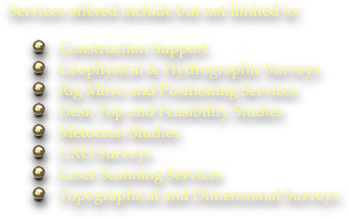 Services offered include but not limited to:

Construction Support
Geophysical & Hydrographic Surveys
Rig Move and Positioning Services
Desk Top and Feasibility Studies
Metocean Studies
UXO Surveys
Laser Scanning Services
Topographical and Dimensional Surveys