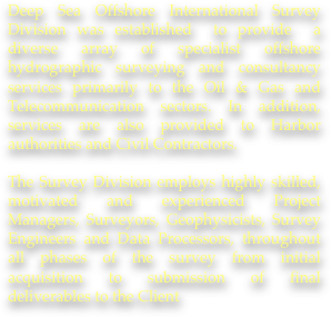 Deep Sea Offshore International Survey Division was established  to provide  a diverse array of specialist offshore hydrographic surveying and consultancy services primarily to the Oil & Gas and Telecommunication sectors. In addition, services are also provided to Harbor authorities and Civil Contractors.

The Survey Division employs highly skilled, motivated and experienced Project Managers, Surveyors, Geophysicists, Survey Engineers and Data Processors, throughout all phases of the survey from initial acquisition to submission of final deliverables to the Client
